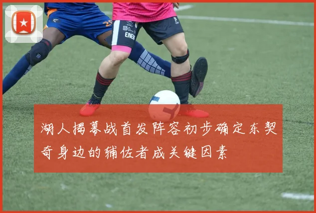 湖人揭幕战首发阵容初步确定东契奇身边的辅佐者成关键因素