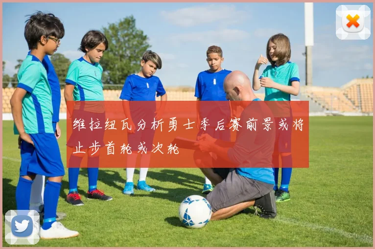 维拉纽瓦分析勇士季后赛前景或将止步首轮或次轮
