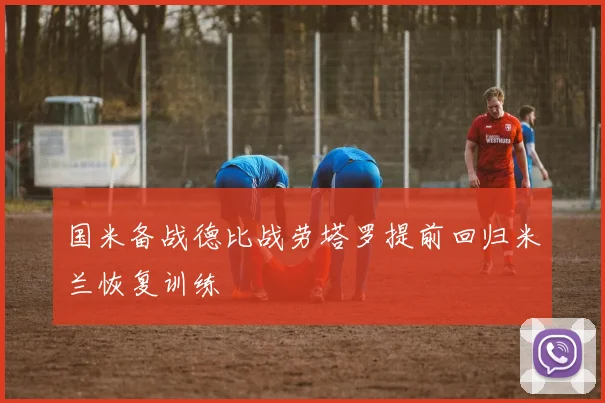 国米备战德比战劳塔罗提前回归米兰恢复训练