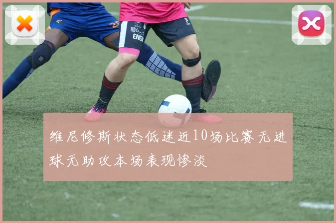 维尼修斯状态低迷近10场比赛无进球无助攻本场表现惨淡
