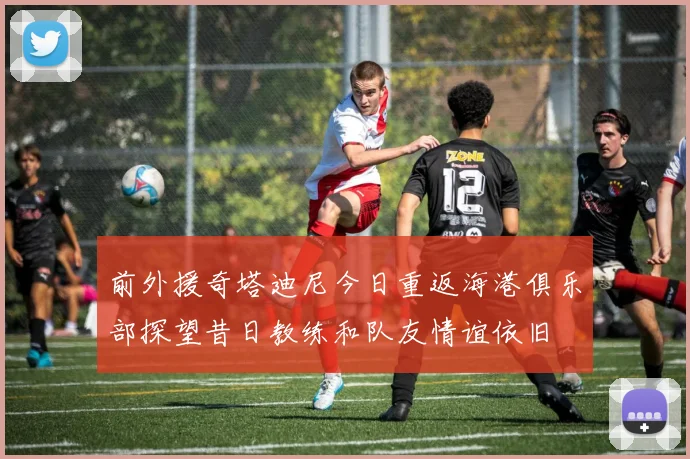 前外援奇塔迪尼今日重返海港俱乐部探望昔日教练和队友情谊依旧
