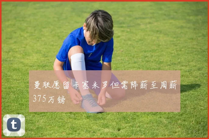曼联愿留卡塞米罗但需降薪至周薪375万镑