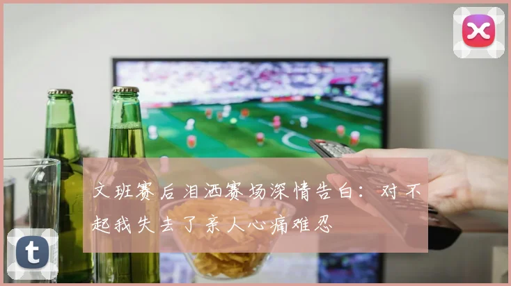 文班赛后泪洒赛场深情告白：对不起我失去了亲人心痛难忍