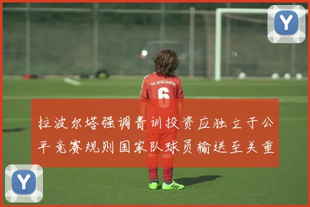 拉波尔塔强调青训投资应独立于公平竞赛规则国家队球员输送至关重要