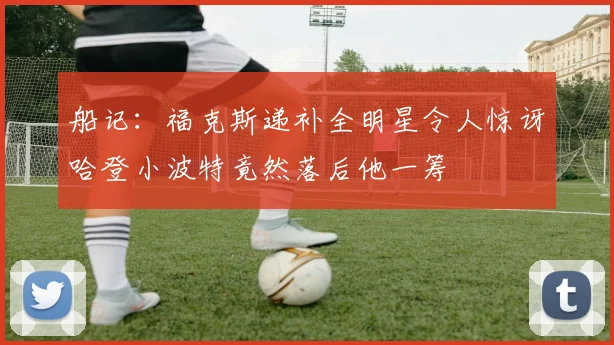 船记：福克斯递补全明星令人惊讶哈登小波特竟然落后他一筹