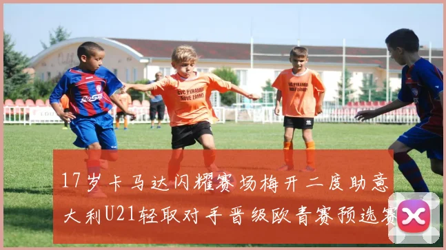 17岁卡马达闪耀赛场梅开二度助意大利U21轻取对手晋级欧青赛预选赛