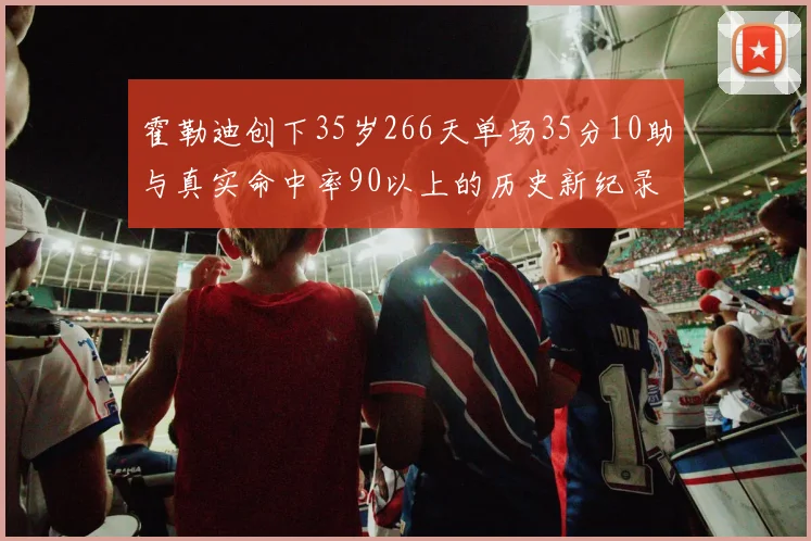 霍勒迪创下35岁266天单场35分10助与真实命中率90以上的历史新纪录