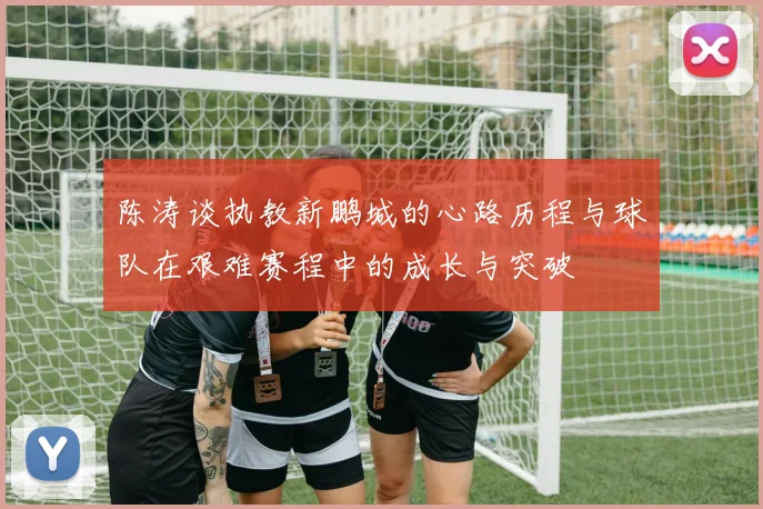陈涛谈执教新鹏城的心路历程与球队在艰难赛程中的成长与突破