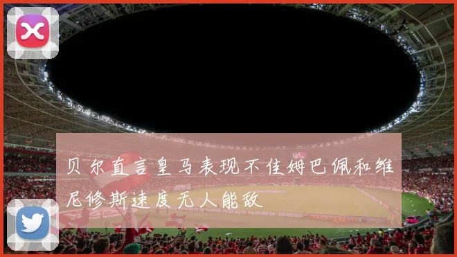 贝尔直言皇马表现不佳姆巴佩和维尼修斯速度无人能敌